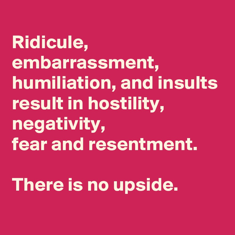 
Ridicule,
embarrassment,
humiliation, and insults
result in hostility, negativity,
fear and resentment.

There is no upside.
