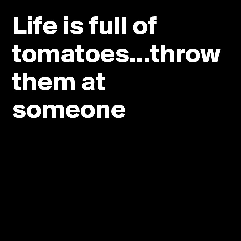 Life is full of tomatoes...throw them at someone