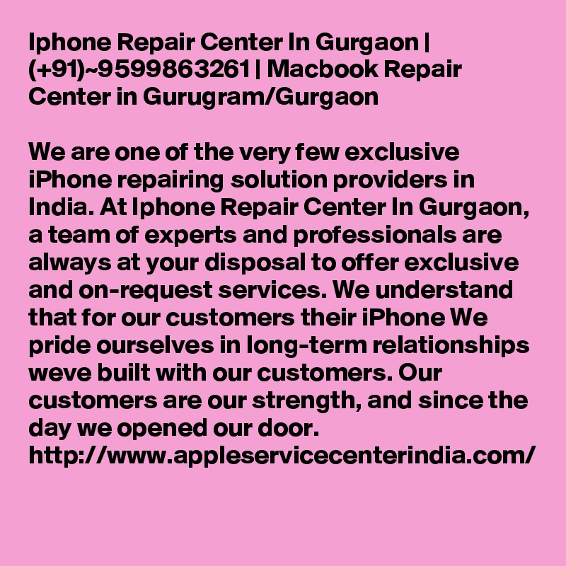 Iphone Repair Center In Gurgaon | (+91)~9599863261 | Macbook Repair Center in Gurugram/Gurgaon

We are one of the very few exclusive iPhone repairing solution providers in India. At Iphone Repair Center In Gurgaon, a team of experts and professionals are always at your disposal to offer exclusive and on-request services. We understand that for our customers their iPhone We pride ourselves in long-term relationships weve built with our customers. Our customers are our strength, and since the day we opened our door. http://www.appleservicecenterindia.com/