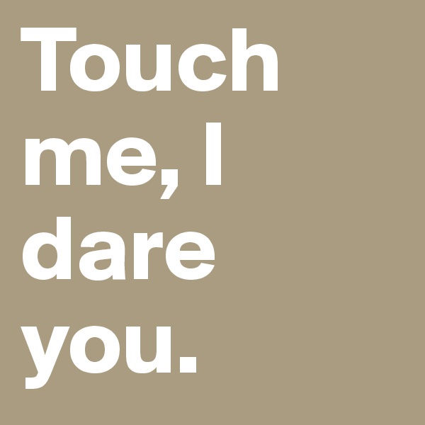 Touch me, I dare you. 