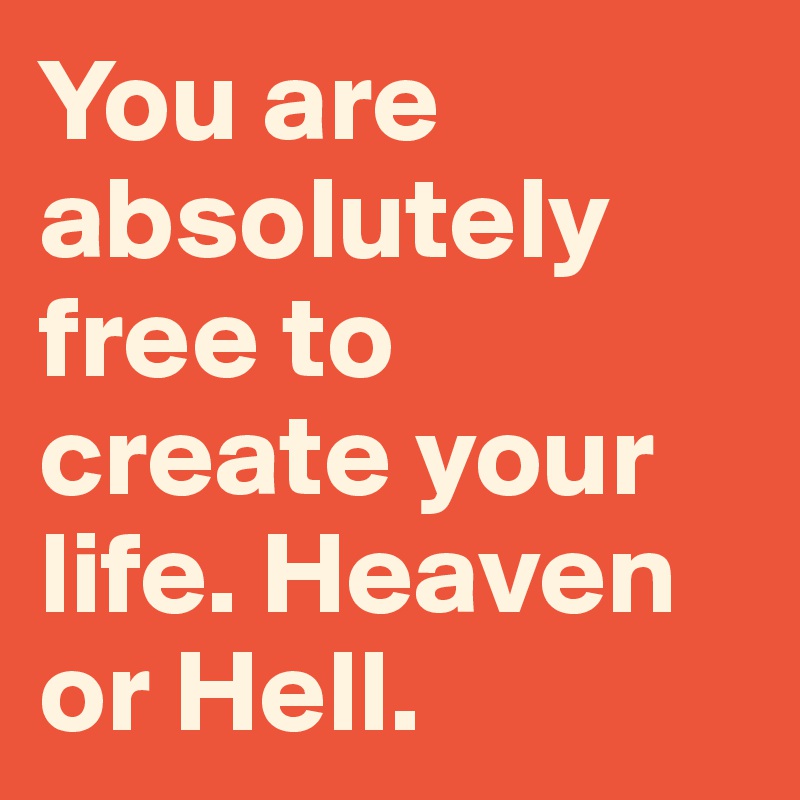 You are absolutely free to           create your life. Heaven or Hell.