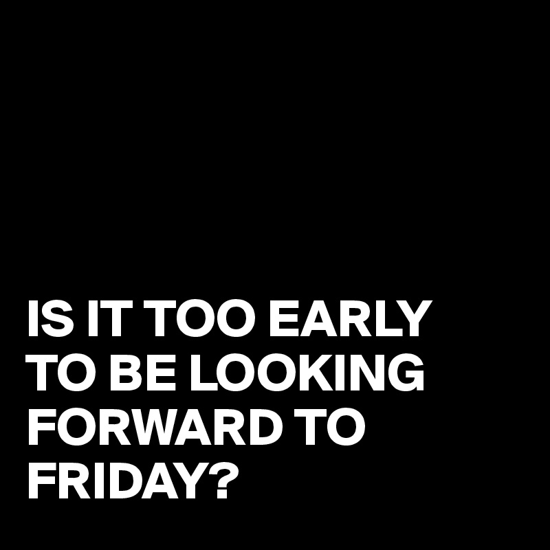 IS IT TOO EARLY TO BE LOOKING FORWARD TO FRIDAY? - Post by juneocallagh