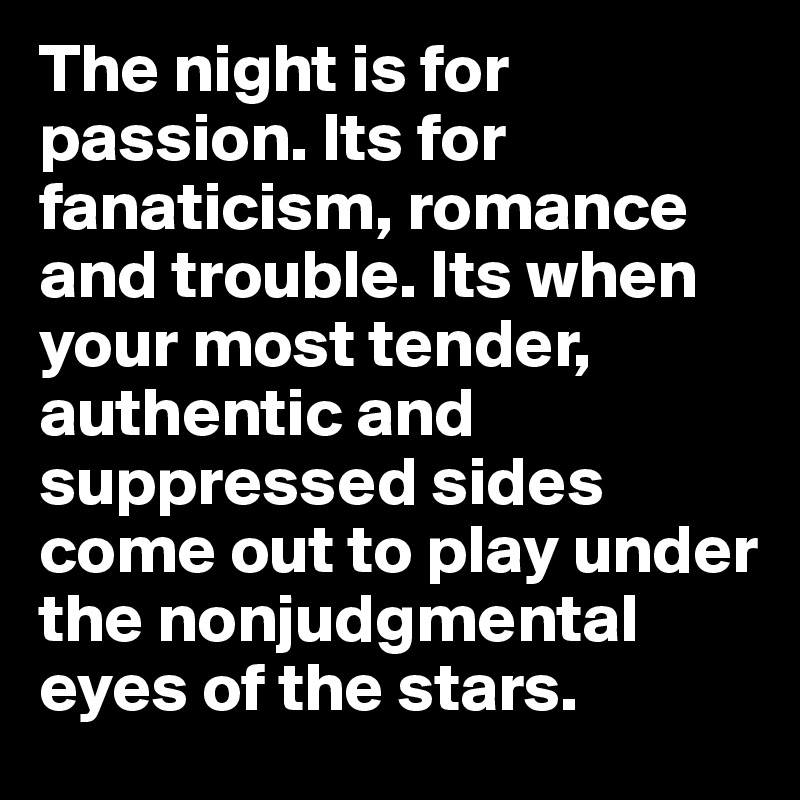 The night is for passion. Its for fanaticism, romance and trouble. Its when your most tender, authentic and suppressed sides come out to play under the nonjudgmental eyes of the stars.