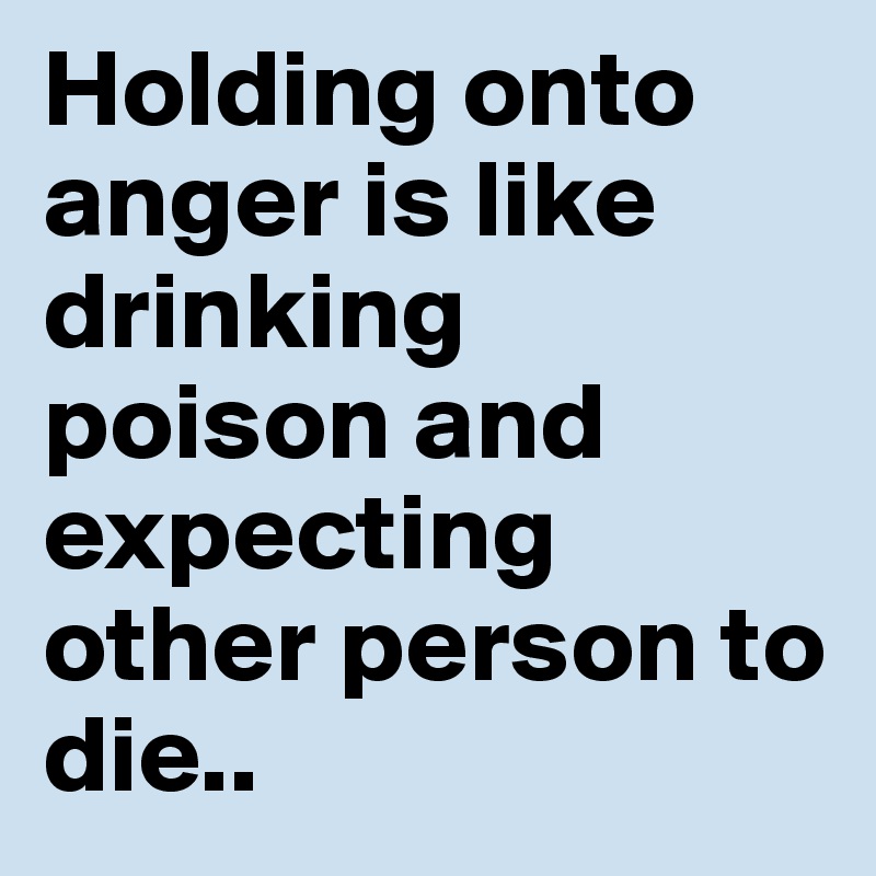 Holding onto anger is like drinking poison and expecting other person to die..