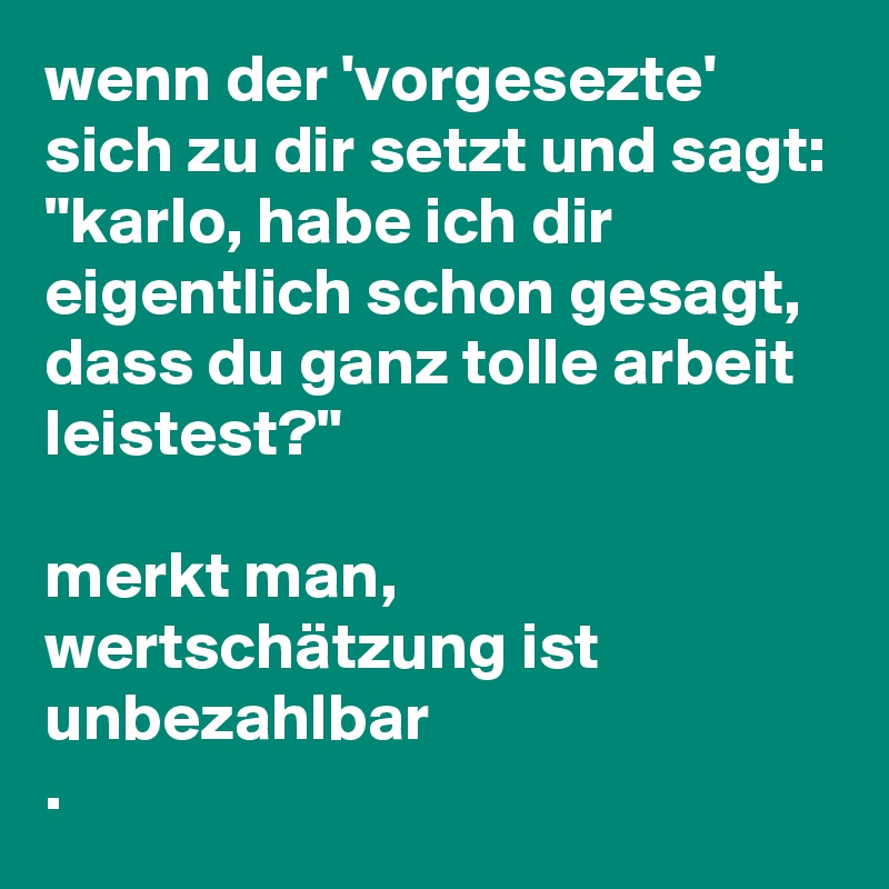 wenn der 'vorgesezte' sich zu dir setzt und sagt:
"karlo, habe ich dir eigentlich schon gesagt,
dass du ganz tolle arbeit leistest?"

merkt man, wertschätzung ist unbezahlbar
.