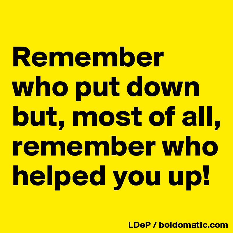 
Remember who put down but, most of all, remember who helped you up!