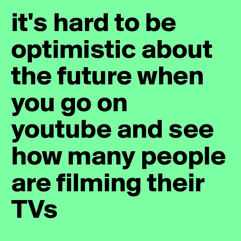 it's hard to be optimistic about the future when you go on youtube and see how many people are filming their TVs