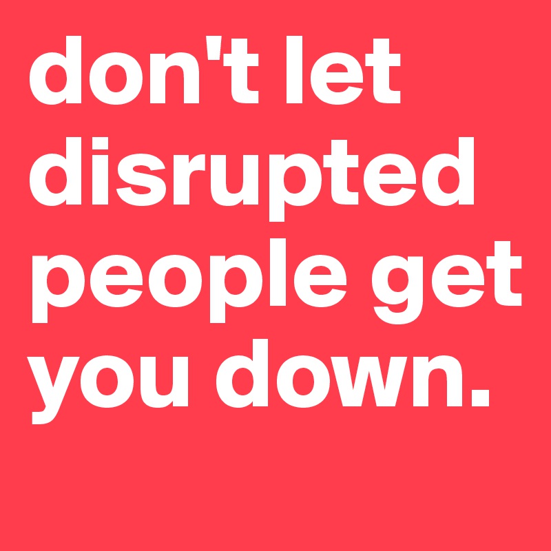 don't let disrupted people get you down.