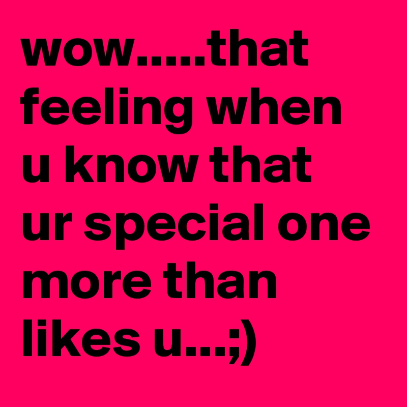 wow.....that feeling when u know that ur special one more than likes u...;)