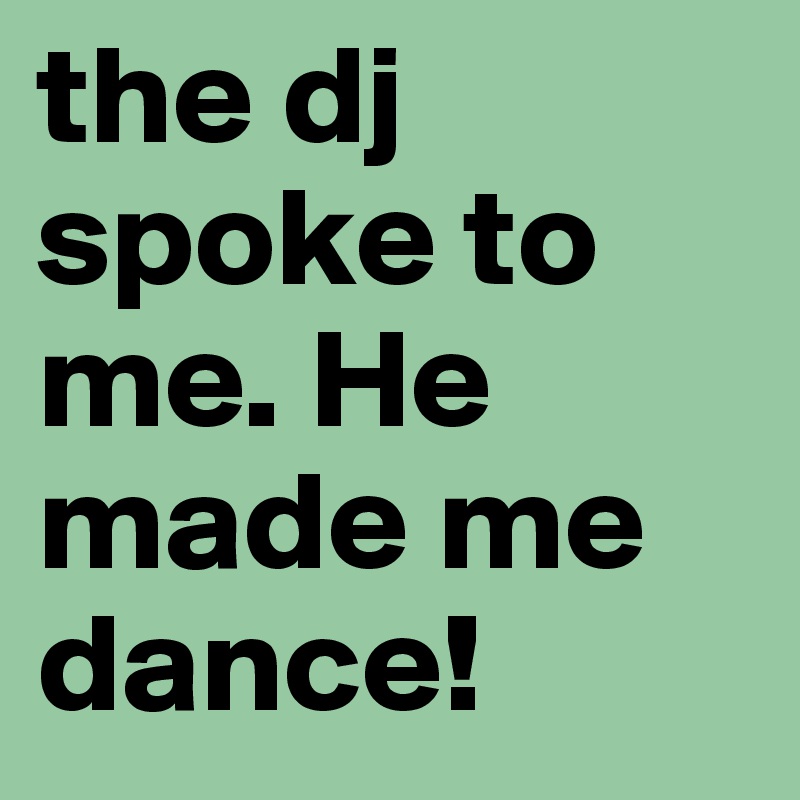 the dj         spoke to me. He made me dance!
