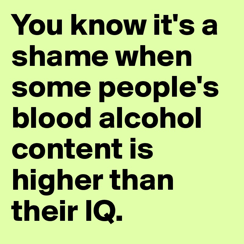 You know it's a shame when some people's blood alcohol content is higher than their IQ.
