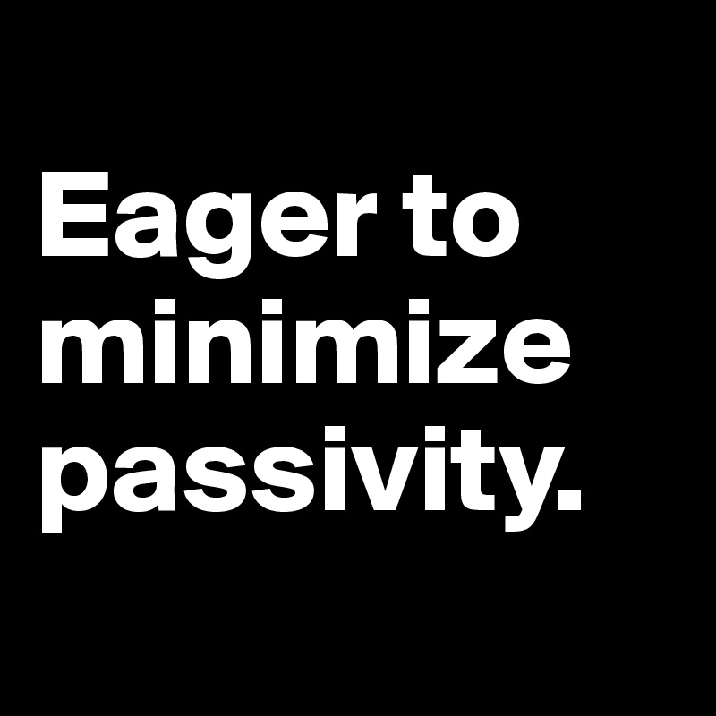 
Eager to minimize  passivity.

