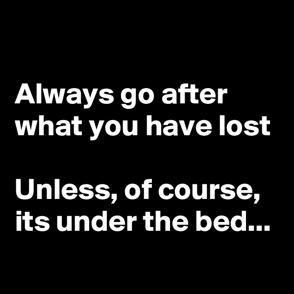 

Always go after what you have lost

Unless, of course, its under the bed...