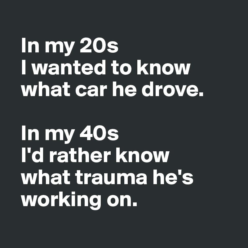 
  In my 20s 
  I wanted to know 
  what car he drove. 

  In my 40s 
  I'd rather know 
  what trauma he's 
  working on.
