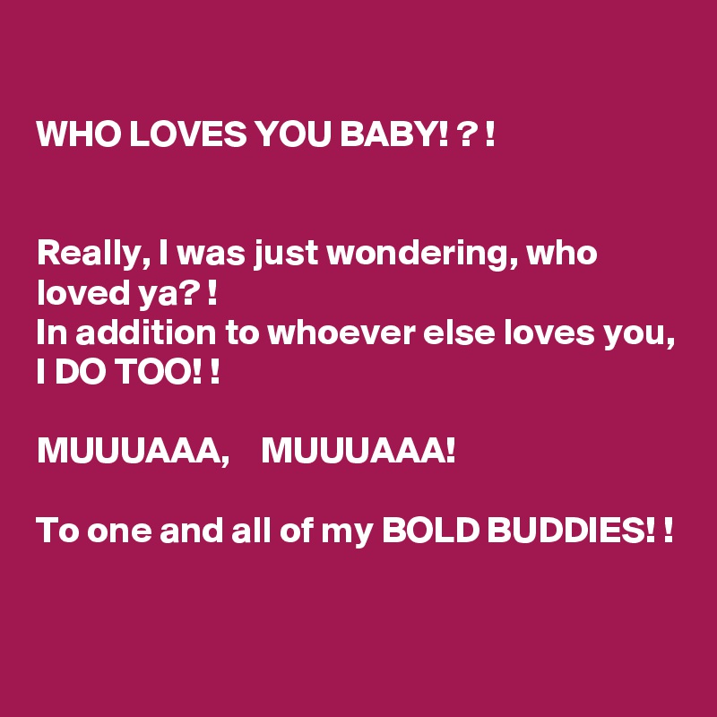 

WHO LOVES YOU BABY! ? !


Really, I was just wondering, who loved ya? !
In addition to whoever else loves you, 
I DO TOO! !

MUUUAAA,    MUUUAAA! 

To one and all of my BOLD BUDDIES! !


