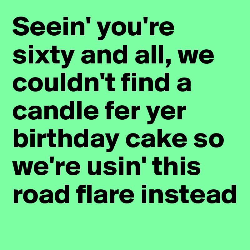 Seein' you're sixty and all, we couldn't find a candle fer yer birthday cake so we're usin' this road flare instead
