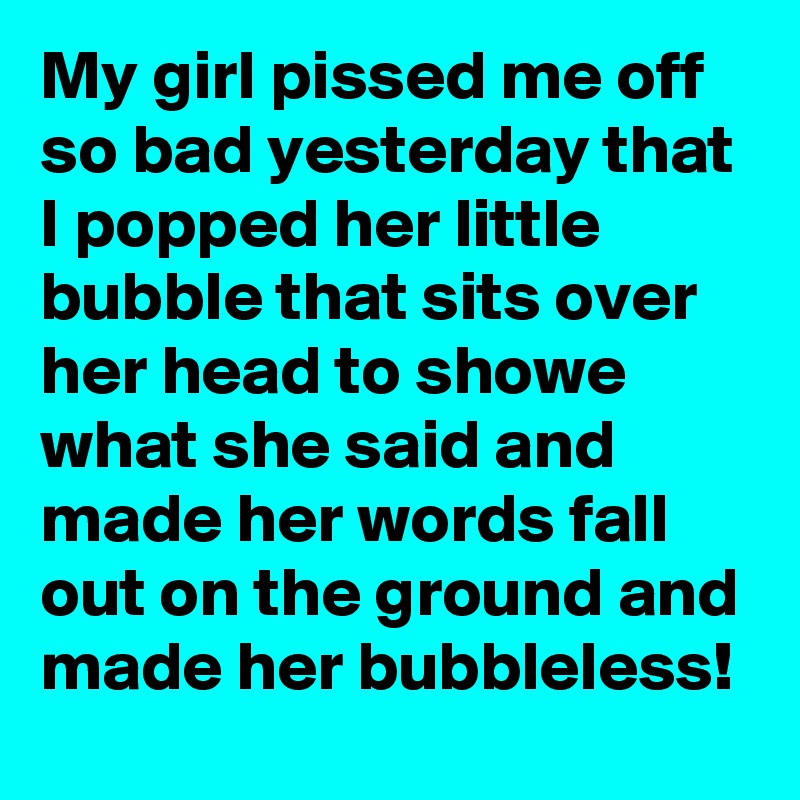 My girl pissed me off so bad yesterday that I popped her little bubble that sits over her head to showe what she said and made her words fall out on the ground and made her bubbleless!