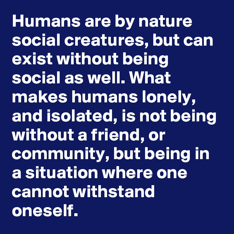 Humans are by nature social creatures, but can exist without being social as well. What makes humans lonely, and isolated, is not being without a friend, or community, but being in a situation where one cannot withstand oneself.