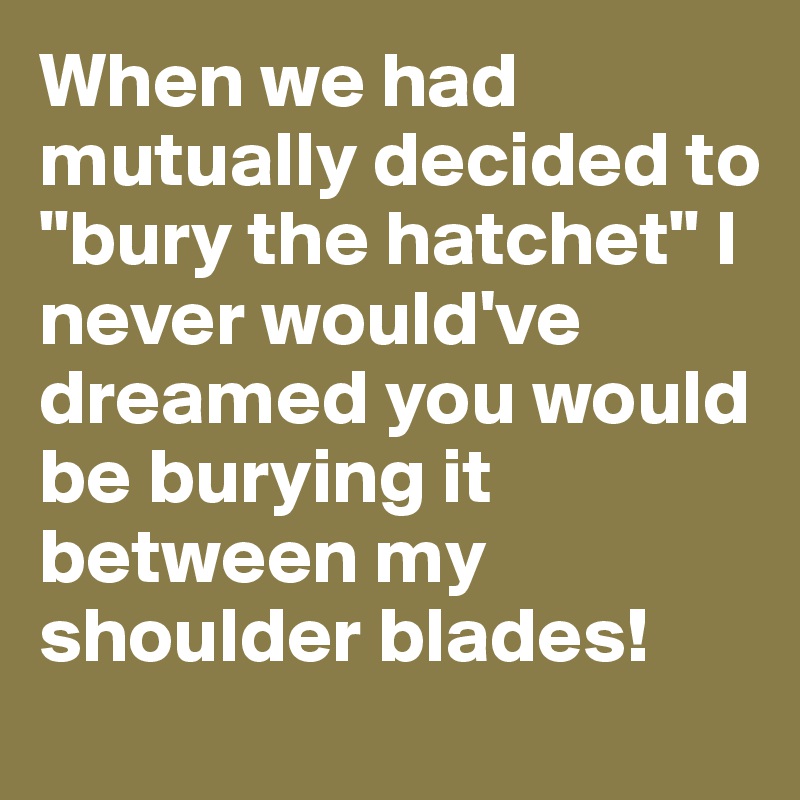 When we had mutually decided to "bury the hatchet" I never would've dreamed you would be burying it between my shoulder blades!