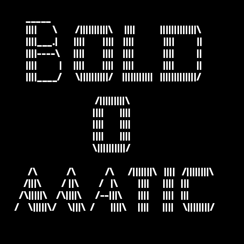       _____   
      ||||       \        /||||||||||\     ||||           |||||||||||||\
      ||||___.|       ||||        ||||    ||||             ||||          ||
      ||||----\      ||||        ||||    ||||             ||||          ||
      ||||          |     ||||        ||||    ||||             ||||          ||
      ||||____/      \||||||||||/    |||||||||||   |||||||||||||/
                                       
                                     /|||||||||\
                                    ||||       ||||
                                    ||||       ||||
                                    ||||       ||||
                                    \||||||||||/
        
       /\             /\             /\      /|||||||\   ||||   /||||||||\
     /|||\         / ||\         /   |\         ||||      ||||   |||
   /\|||||\    /\||||\      /--|||\       ||||      ||||   |||
 /    \|||||\/     \|||\  /       ||||\     ||||      ||||    \||||||||/
