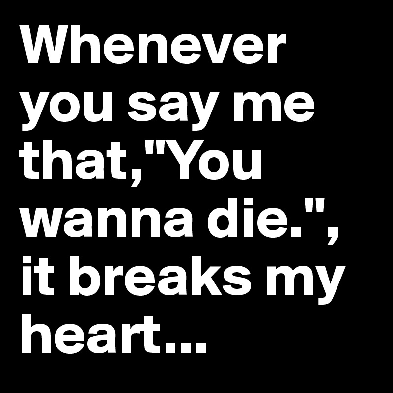 Whenever you say me that,"You wanna die.", it breaks my heart...