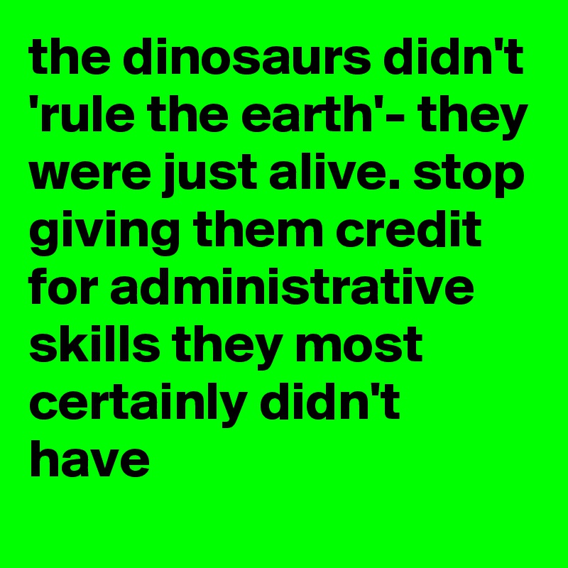 the dinosaurs didn't 'rule the earth'- they were just alive. stop ...