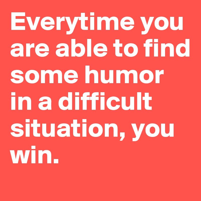 Everytime you are able to find some humor in a difficult situation, you win. 