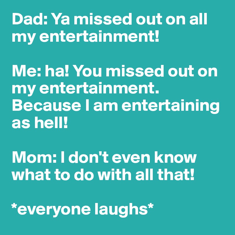 Dad: Ya missed out on all my entertainment! 

Me: ha! You missed out on my entertainment. Because I am entertaining as hell! 

Mom: I don't even know what to do with all that! 

*everyone laughs*