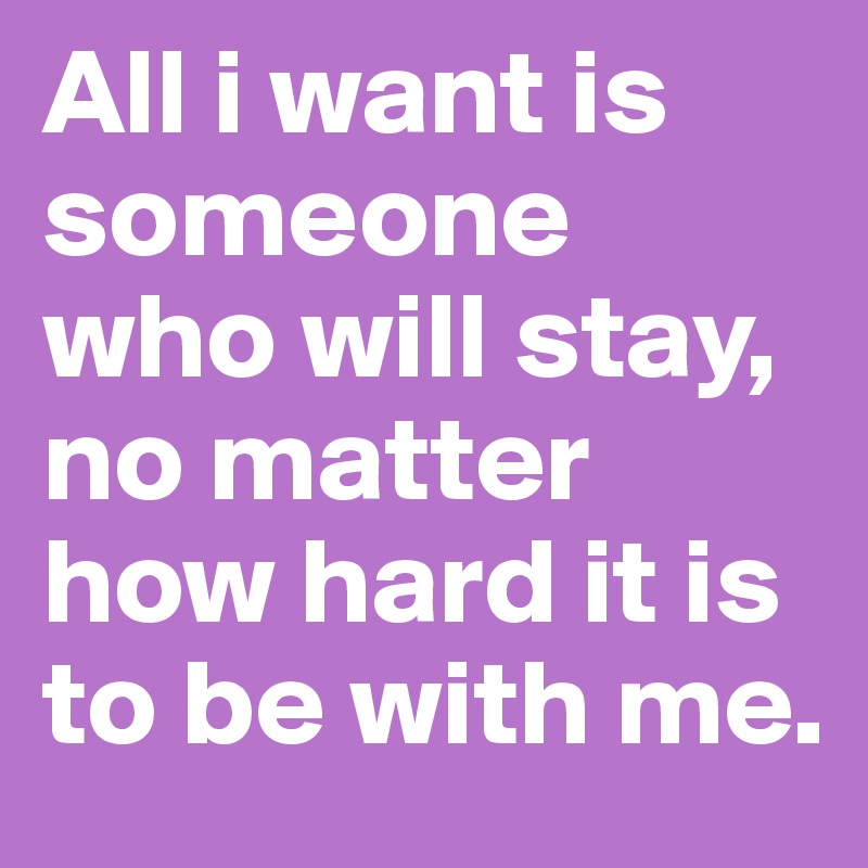 All i want is someone who will stay, no matter how hard it is to be with me. 