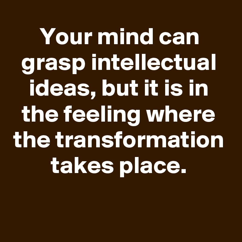 Your mind can grasp intellectual ideas, but it is in the feeling where the transformation takes place.


