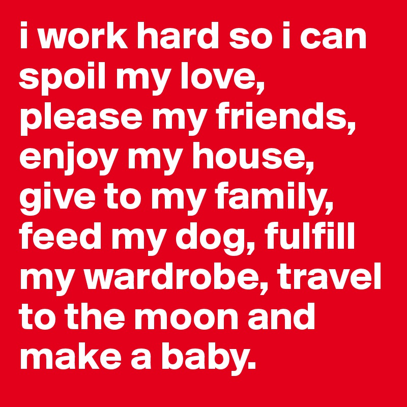 i work hard so i can spoil my love, please my friends, enjoy my house, give to my family, feed my dog, fulfill my wardrobe, travel to the moon and make a baby. 