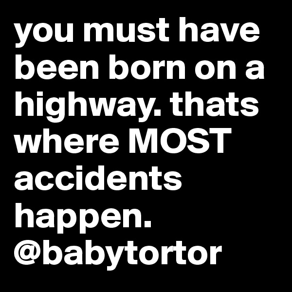you must have been born on a highway. thats where MOST accidents happen.
@babytortor