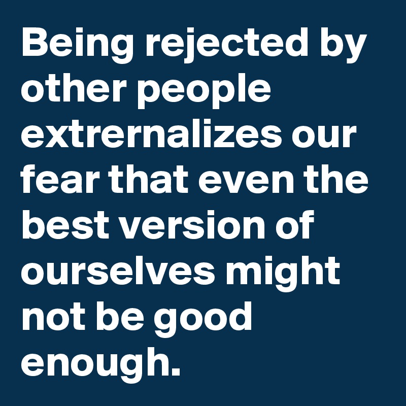 Being rejected by other people extrernalizes our fear that even the best version of ourselves might not be good enough.
