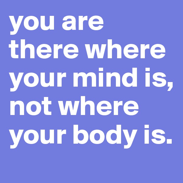 you are there where your mind is, not where your body is.