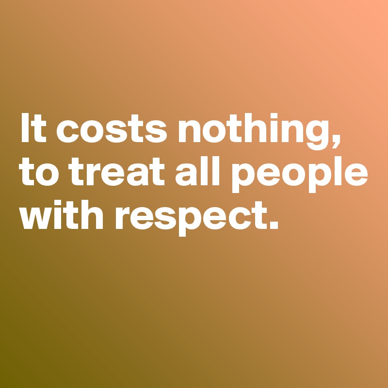 

It costs nothing, to treat all people with respect.


