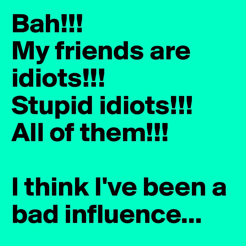 Bah!!!
My friends are idiots!!!
Stupid idiots!!!
All of them!!!

I think I've been a bad influence...