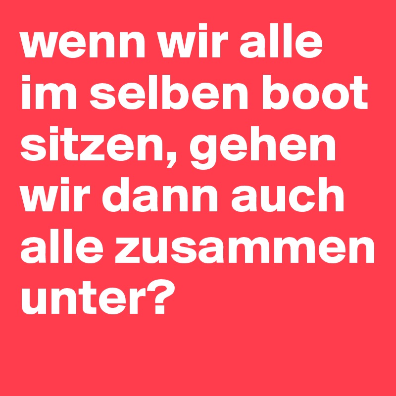 wenn wir alle im selben boot sitzen, gehen wir dann auch alle zusammen unter? Post by lucky_L