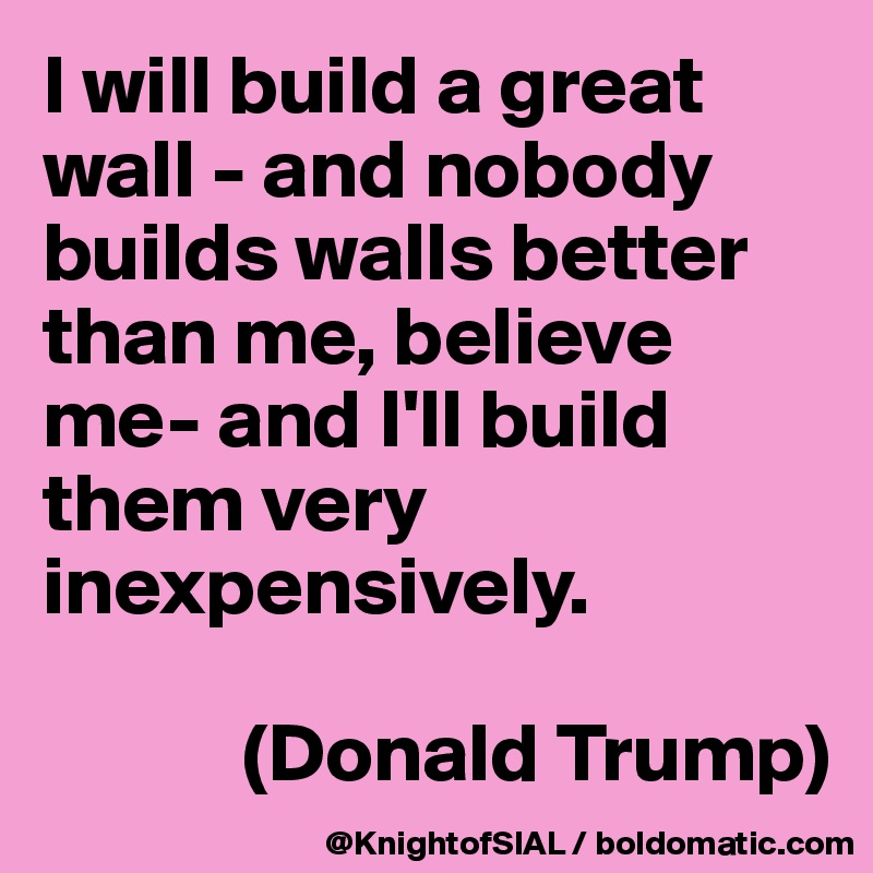 I will build a great wall - and nobody builds walls better than me, believe me- and I'll build them very inexpensively.

            (Donald Trump)