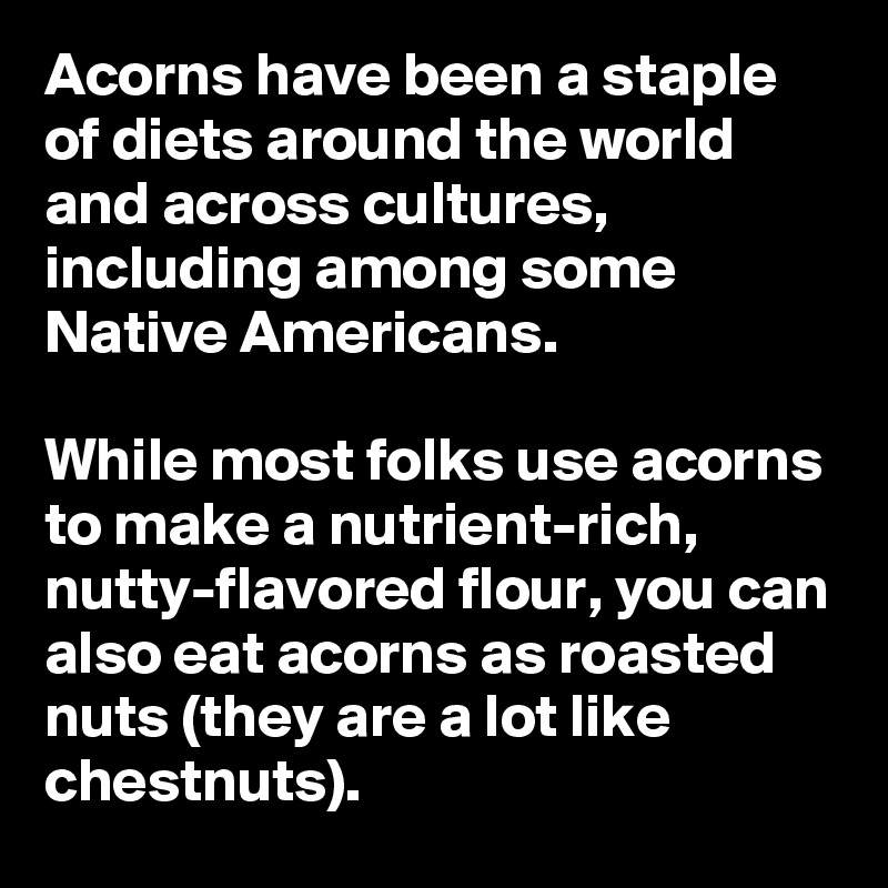 Acorns have been a staple of diets around the world and across cultures, including among some Native Americans.

While most folks use acorns to make a nutrient-rich, nutty-flavored flour, you can also eat acorns as roasted nuts (they are a lot like chestnuts). 