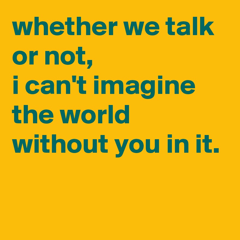 whether we talk or not,
i can't imagine the world without you in it.

