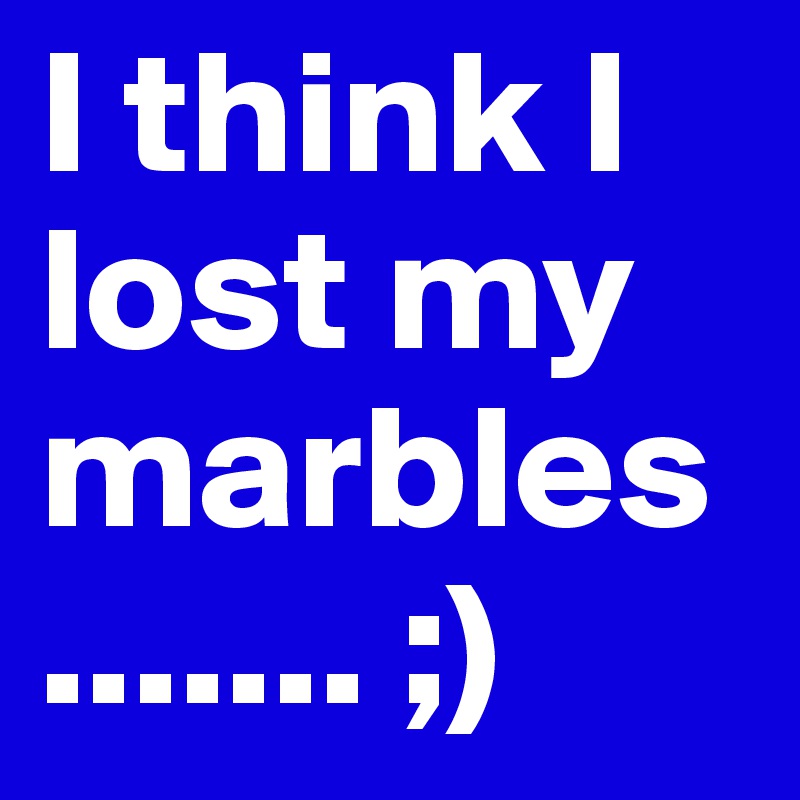 I think I lost my marbles ....... ;)