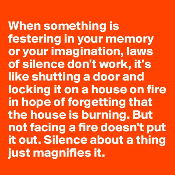 
When something is festering in your memory or your imagination, laws of silence don't work, it's like shutting a door and locking it on a house on fire in hope of forgetting that the house is burning. But not facing a fire doesn't put it out. Silence about a thing just magnifies it.