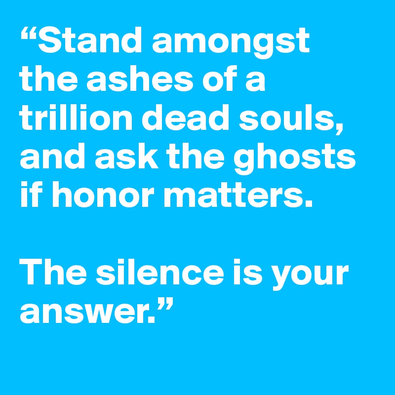 “Stand amongst the ashes of a 
trillion dead souls, and ask the ghosts if honor matters. 

The silence is your answer.”
