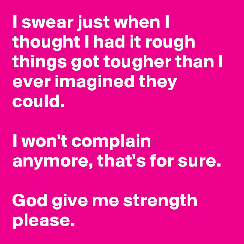 I swear just when I thought I had it rough things got tougher than I ever imagined they could.  

I won't complain anymore, that's for sure.

God give me strength please. 