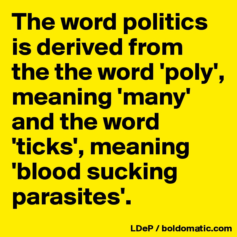 The word politics is derived from the the word 'poly', meaning 'many' and the word 'ticks', meaning 'blood sucking parasites'.