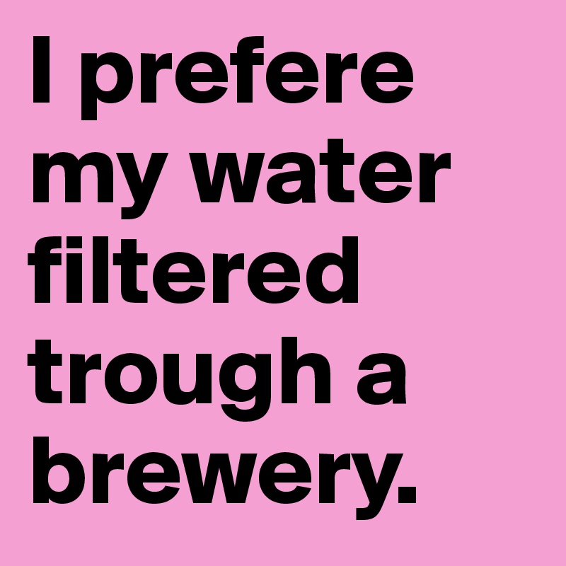 I prefere my water filtered trough a brewery.