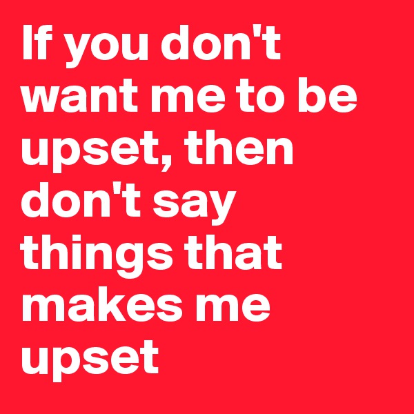 If you don't want me to be upset, then don't say things that makes me upset
