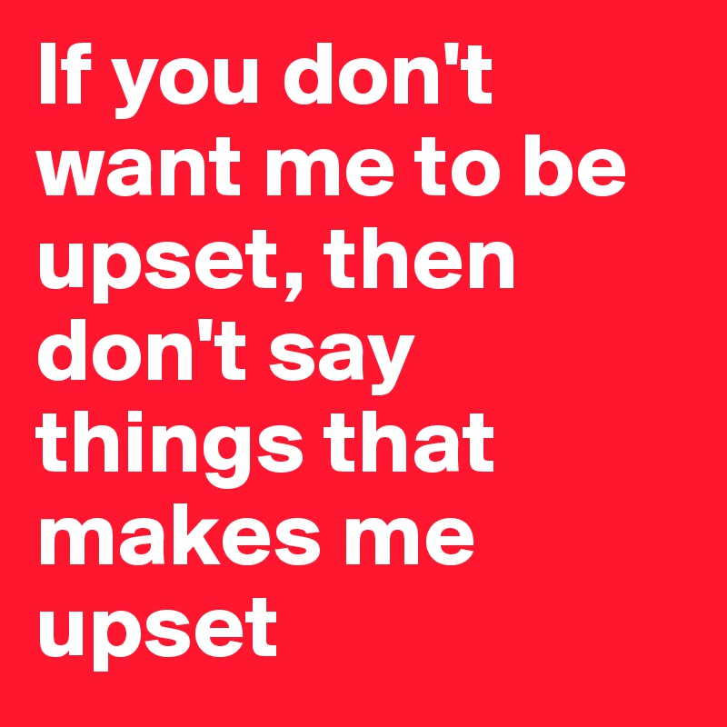 If you don't want me to be upset, then don't say things that makes me upset