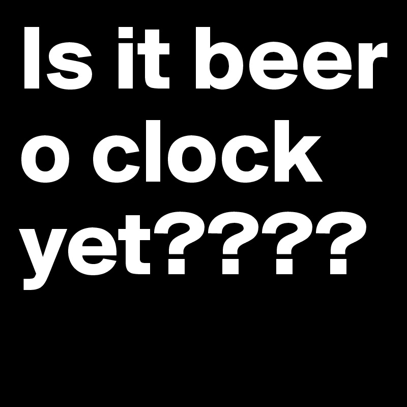 Is it beer o clock yet????