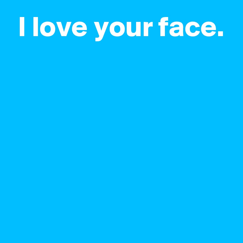  I love your face.





